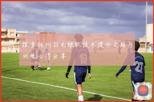 探索杭州羽毛球队技术提升之路与训练心得分享