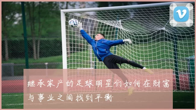 继承家产的足球明星们如何在财富与事业之间找到平衡