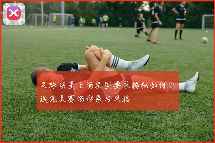足球明星上场发型要求揭秘如何打造完美赛场形象与风格