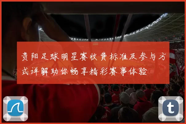 贵阳足球明星赛收费标准及参与方式详解助你畅享精彩赛事体验