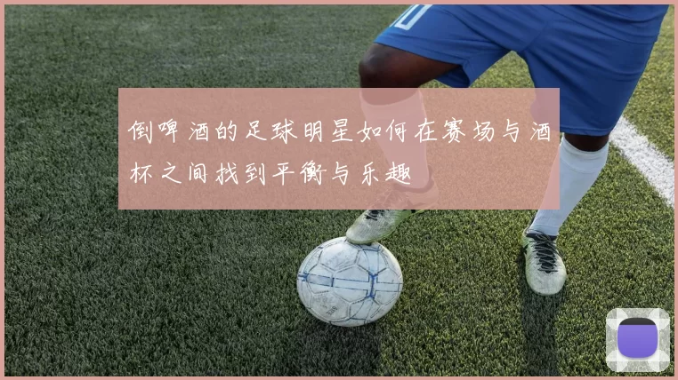倒啤酒的足球明星如何在赛场与酒杯之间找到平衡与乐趣