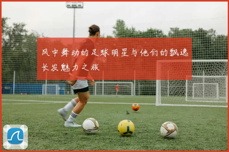 风中舞动的足球明星与他们的飘逸长发魅力之旅