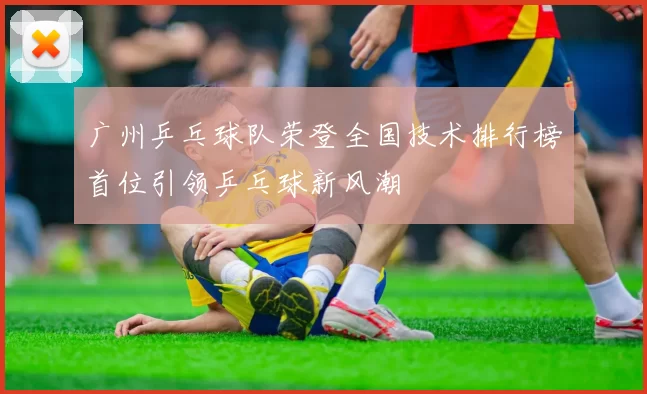 广州乒乓球队荣登全国技术排行榜首位引领乒乓球新风潮